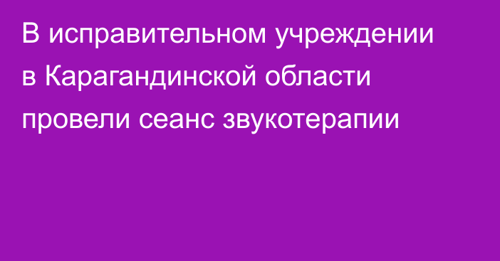 В исправительном учреждении в Карагандинской области провели сеанс звукотерапии