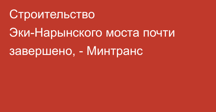 Строительство Эки-Нарынского моста почти завершено, - Минтранс 