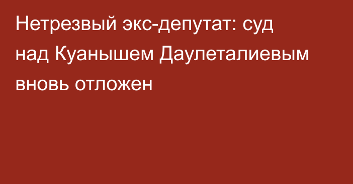 Нетрезвый экс-депутат: суд над Куанышем Даулеталиевым вновь отложен