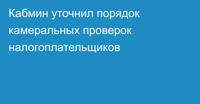 Кабмин уточнил порядок камеральных проверок налогоплательщиков