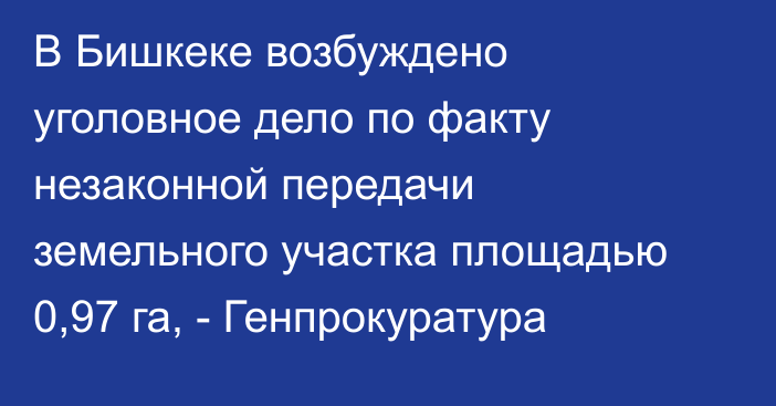 В Бишкеке возбуждено уголовное дело по факту незаконной передачи земельного участка площадью 0,97 га, - Генпрокуратура