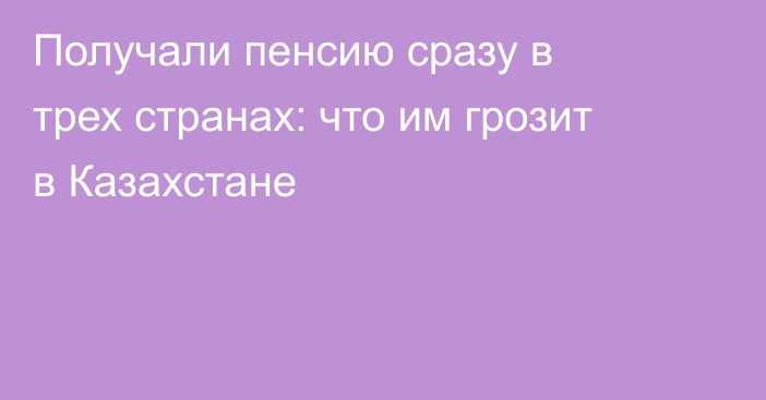 Получали пенсию сразу в трех странах: что им грозит в Казахстане