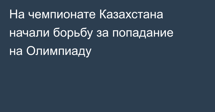 На чемпионате Казахстана начали борьбу за попадание на Олимпиаду