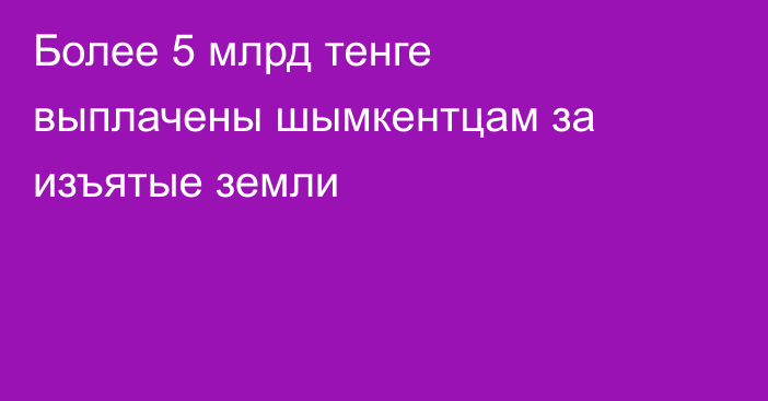 Более 5 млрд тенге выплачены шымкентцам за изъятые земли