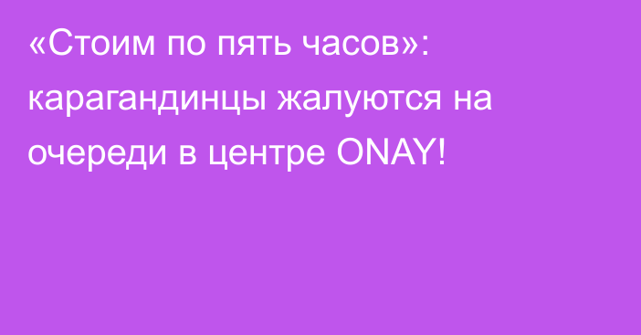 «Стоим по пять часов»: карагандинцы жалуются на очереди в центре ONAY!