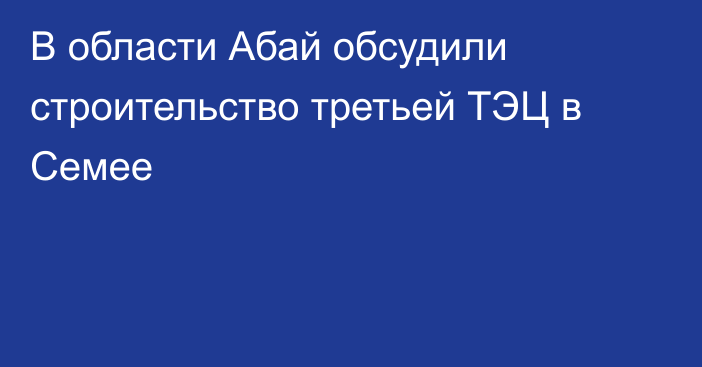 В области Абай обсудили строительство третьей ТЭЦ в Семее
