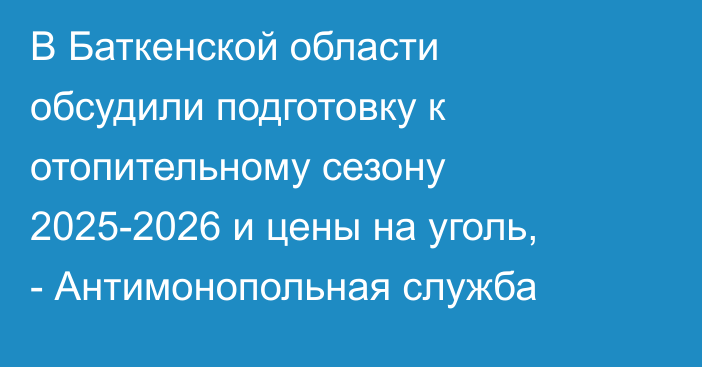 В Баткенской области обсудили подготовку к отопительному сезону 2025-2026 и цены на уголь, - Антимонопольная служба