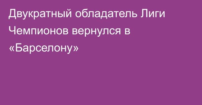 Двукратный обладатель Лиги Чемпионов вернулся в «Барселону»