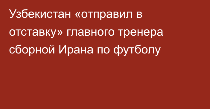 Узбекистан «отправил в отставку» главного тренера сборной Ирана по футболу