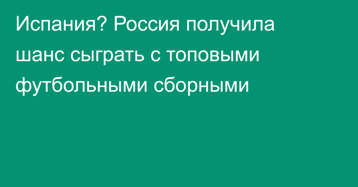 Испания? Россия получила шанс сыграть с топовыми футбольными сборными