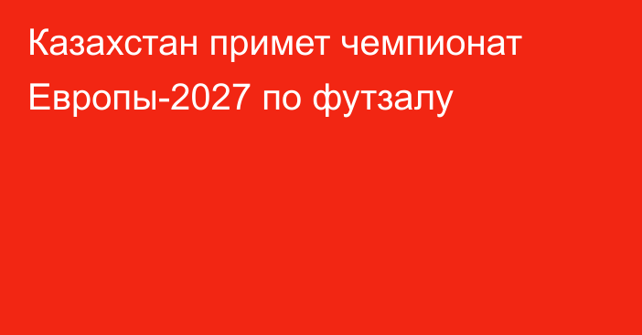 Казахстан примет чемпионат Европы-2027 по футзалу