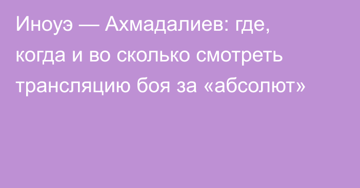 Иноуэ — Ахмадалиев: где, когда и во сколько смотреть трансляцию боя за «абсолют»