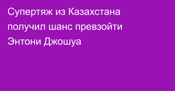 Супертяж из Казахстана получил шанс превзойти Энтони Джошуа