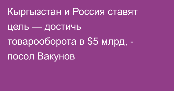 Кыргызстан и Россия ставят цель — достичь товарооборота в $5 млрд, - посол Вакунов