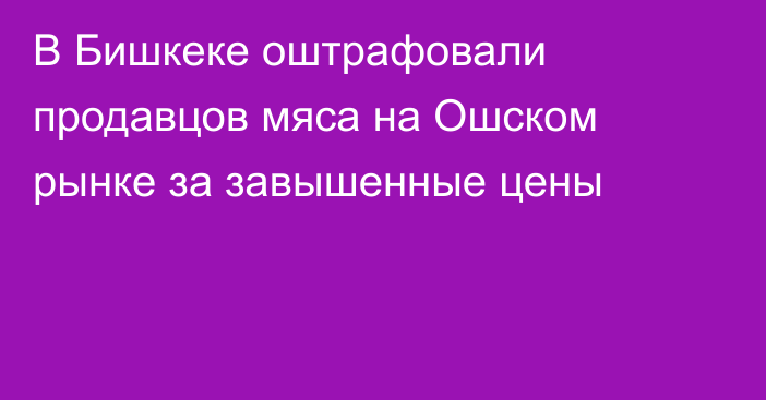В Бишкеке оштрафовали продавцов мяса на Ошском рынке за завышенные цены