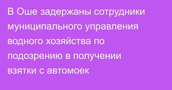 В Оше задержаны сотрудники муниципального управления водного хозяйства по подозрению в получении взятки с автомоек