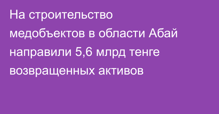 На строительство медобъектов в области Абай направили 5,6 млрд тенге возвращенных активов