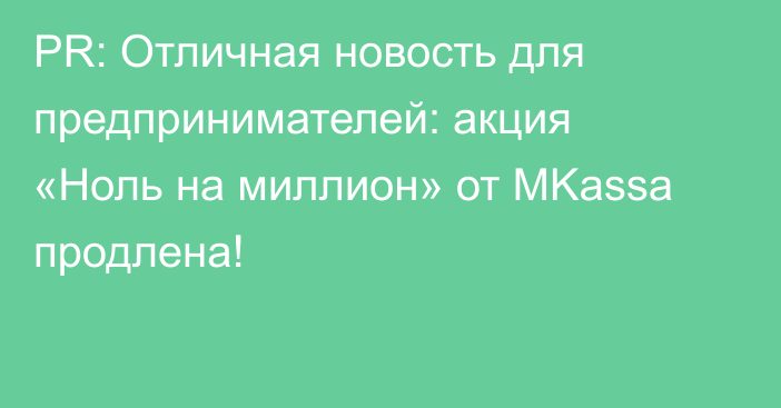 PR: Отличная новость для предпринимателей: акция «Ноль на миллион» от MKassa продлена!