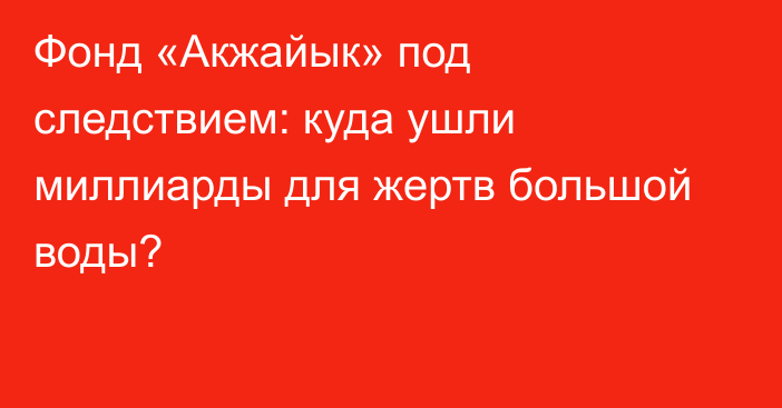 Фонд «Акжайык» под следствием: куда ушли миллиарды для жертв большой воды?