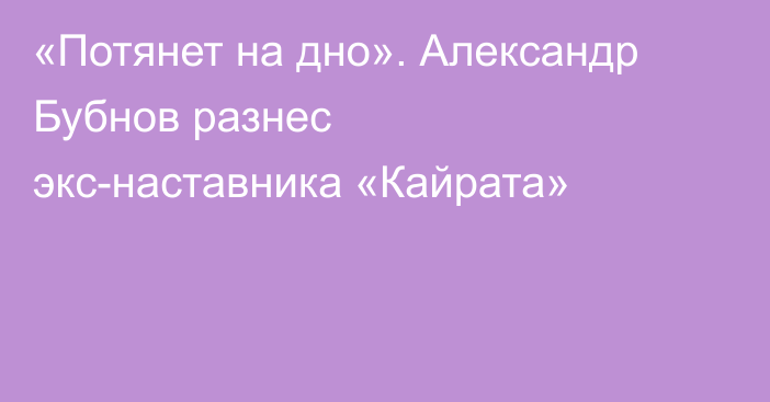 «Потянет на дно». Александр Бубнов разнес экс-наставника «Кайрата»