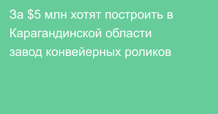За $5 млн хотят построить в Карагандинской области завод конвейерных роликов