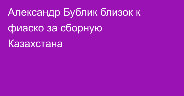 Александр Бублик близок к фиаско за сборную Казахстана