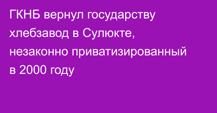 ГКНБ вернул государству хлебзавод в Сулюкте, незаконно приватизированный в 2000 году
