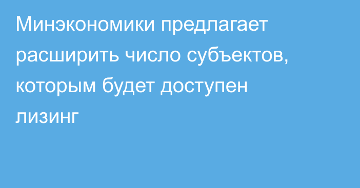 Минэкономики предлагает расширить число субъектов, которым будет доступен лизинг