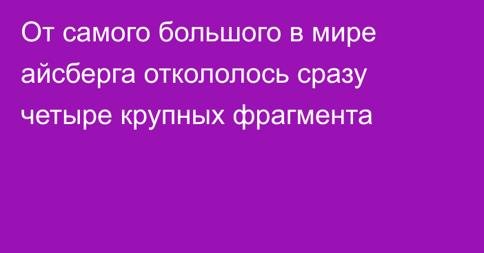 От самого большого в мире айсберга откололось сразу четыре крупных фрагмента