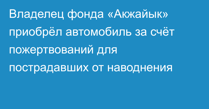 Владелец фонда «Акжайык» приобрёл автомобиль за счёт пожертвований для пострадавших от наводнения