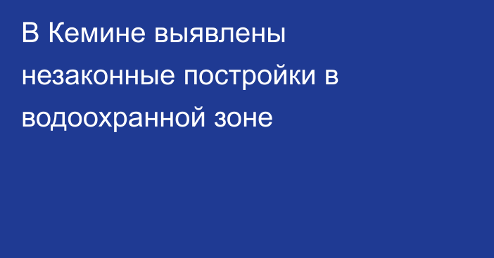 В Кемине выявлены незаконные постройки в водоохранной зоне