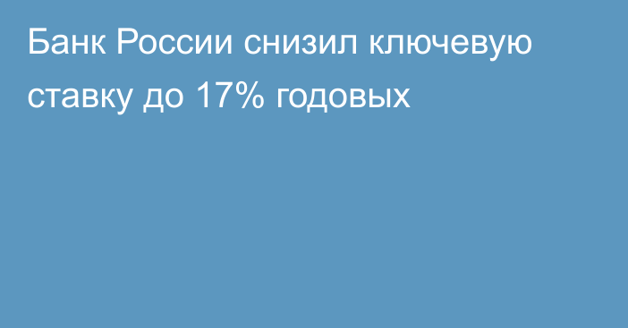 Банк России снизил ключевую ставку до 17% годовых