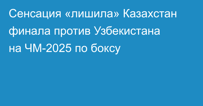 Сенсация «лишила» Казахстан финала против Узбекистана на ЧМ-2025 по боксу