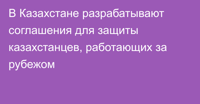 В Казахстане разрабатывают соглашения для защиты казахстанцев, работающих за рубежом