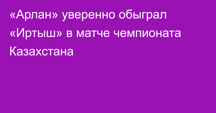 «Арлан» уверенно обыграл «Иртыш» в матче чемпионата Казахстана