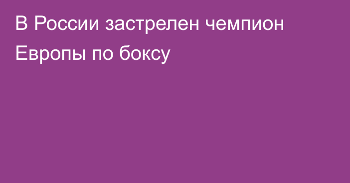В России застрелен чемпион Европы по боксу