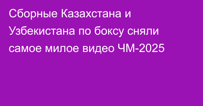 Сборные Казахстана и Узбекистана по боксу сняли самое милое видео ЧМ-2025