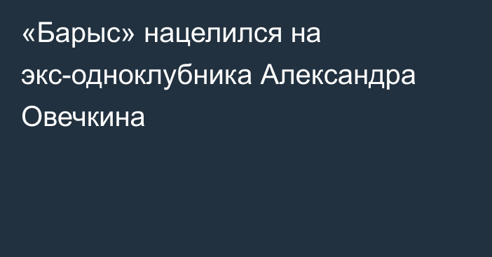 «Барыс» нацелился на экс-одноклубника Александра Овечкина