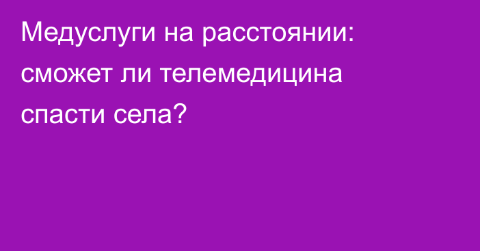 Медуслуги на расстоянии: сможет ли телемедицина спасти села?