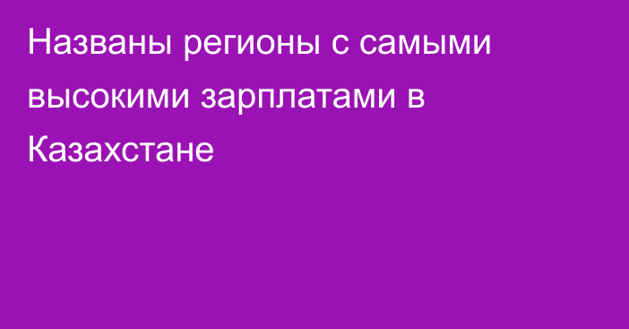 Названы регионы с самыми высокими зарплатами в Казахстане