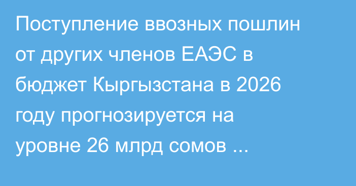 Поступление ввозных пошлин от других членов ЕАЭС в бюджет Кыргызстана в 2026 году прогнозируется на уровне 26 млрд сомов (прогноз Минфина)