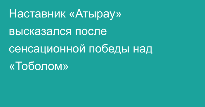 Наставник «Атырау» высказался после сенсационной победы над «Тоболом»