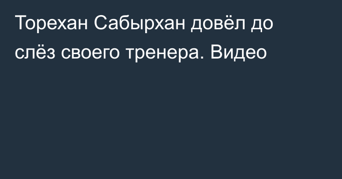 Торехан Сабырхан довёл до слёз своего тренера. Видео