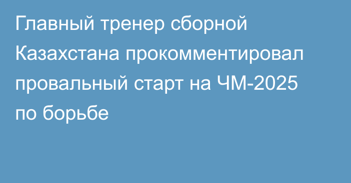 Главный тренер сборной Казахстана прокомментировал провальный старт на ЧМ-2025 по борьбе