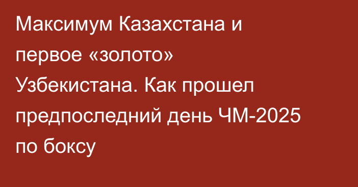 Максимум Казахстана и первое «золото» Узбекистана. Как прошел предпоследний день ЧМ-2025 по боксу