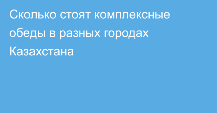 Сколько стоят комплексные обеды в разных городах Казахстана