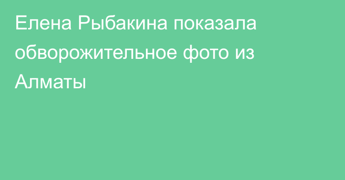 Елена Рыбакина показала обворожительное фото из Алматы