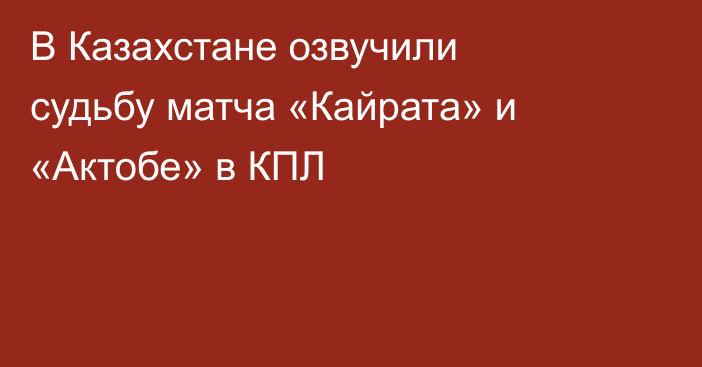 В Казахстане озвучили судьбу матча «Кайрата» и «Актобе» в КПЛ