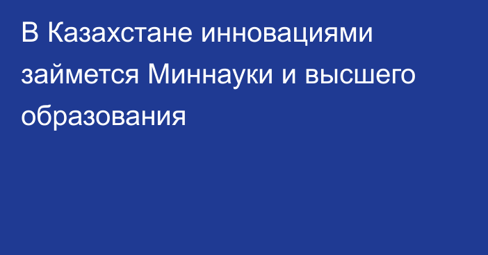 В Казахстане инновациями займется Миннауки и высшего образования