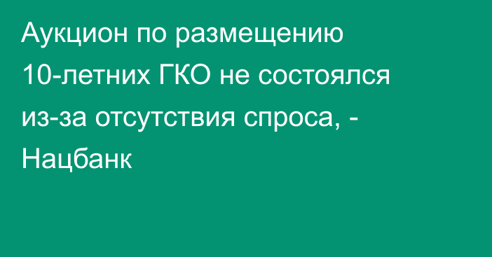 Аукцион по размещению 10-летних ГКО не состоялся из-за отсутствия спроса, - Нацбанк